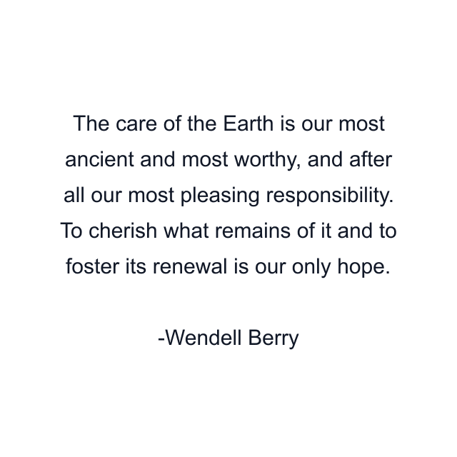 The care of the Earth is our most ancient and most worthy, and after all our most pleasing responsibility. To cherish what remains of it and to foster its renewal is our only hope.