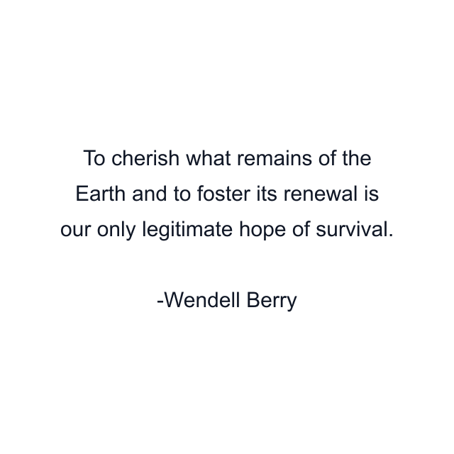 To cherish what remains of the Earth and to foster its renewal is our only legitimate hope of survival.