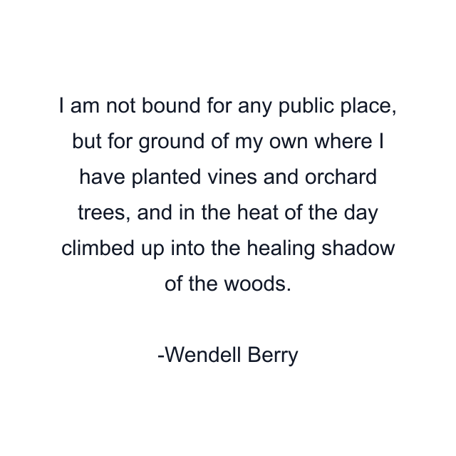 I am not bound for any public place, but for ground of my own where I have planted vines and orchard trees, and in the heat of the day climbed up into the healing shadow of the woods.