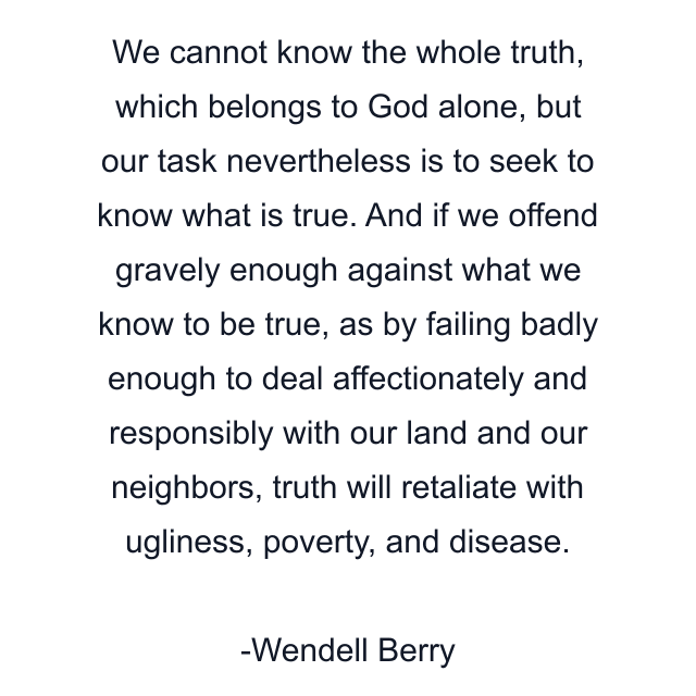 We cannot know the whole truth, which belongs to God alone, but our task nevertheless is to seek to know what is true. And if we offend gravely enough against what we know to be true, as by failing badly enough to deal affectionately and responsibly with our land and our neighbors, truth will retaliate with ugliness, poverty, and disease.