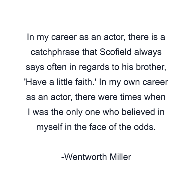 In my career as an actor, there is a catchphrase that Scofield always says often in regards to his brother, 'Have a little faith.' In my own career as an actor, there were times when I was the only one who believed in myself in the face of the odds.