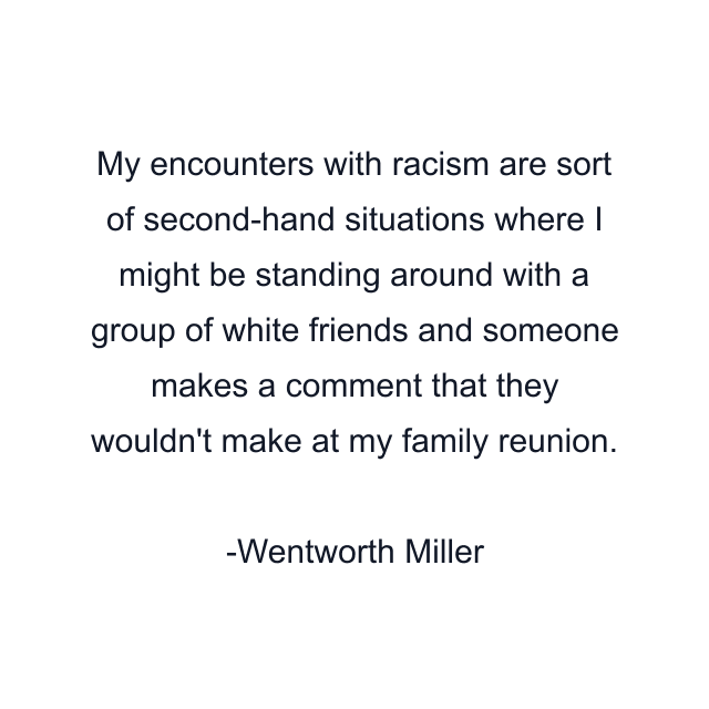 My encounters with racism are sort of second-hand situations where I might be standing around with a group of white friends and someone makes a comment that they wouldn't make at my family reunion.