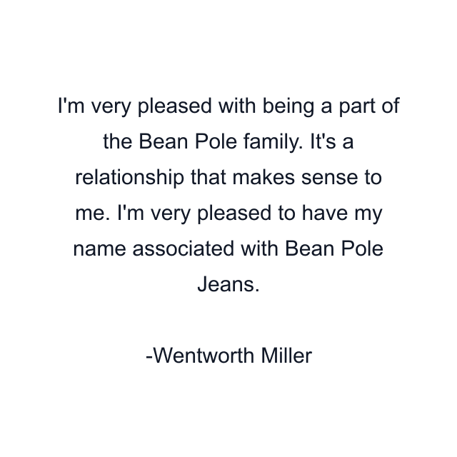 I'm very pleased with being a part of the Bean Pole family. It's a relationship that makes sense to me. I'm very pleased to have my name associated with Bean Pole Jeans.