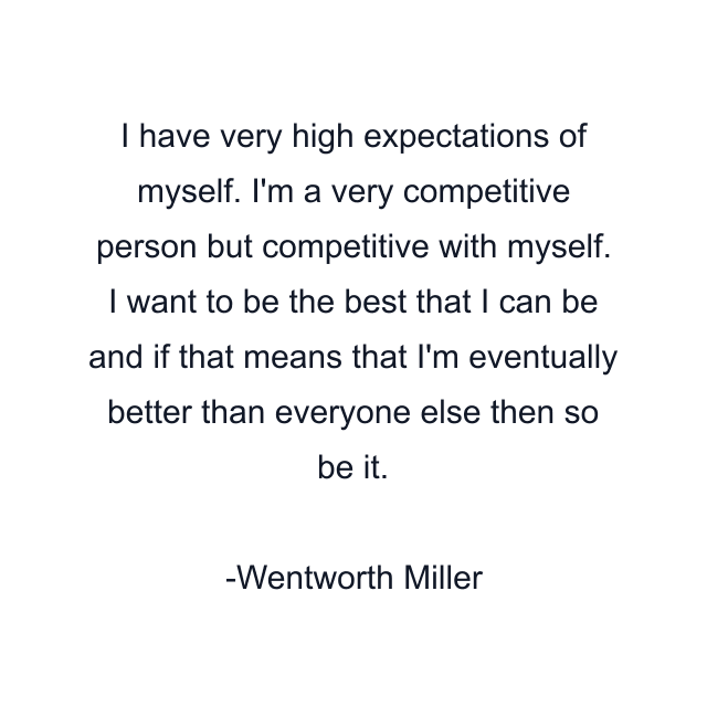 I have very high expectations of myself. I'm a very competitive person but competitive with myself. I want to be the best that I can be and if that means that I'm eventually better than everyone else then so be it.