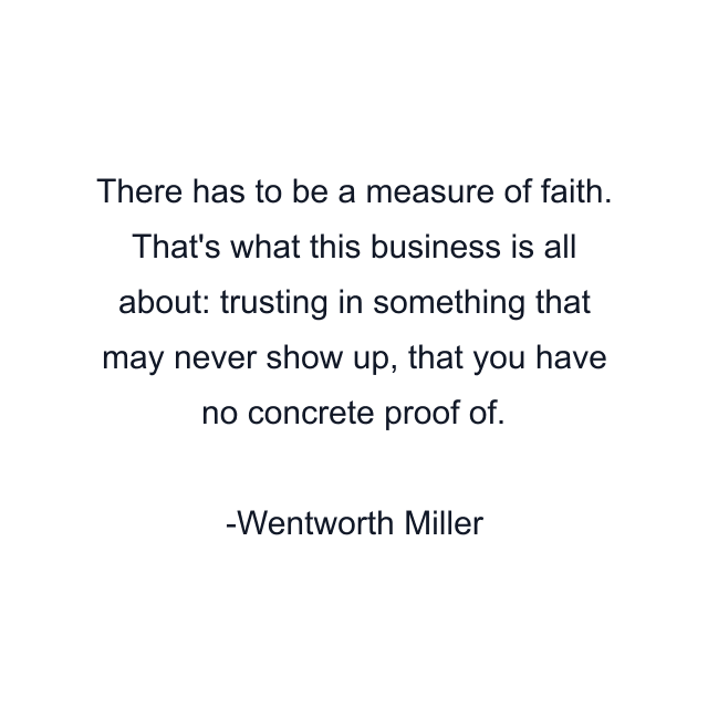 There has to be a measure of faith. That's what this business is all about: trusting in something that may never show up, that you have no concrete proof of.