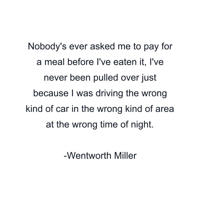 Nobody's ever asked me to pay for a meal before I've eaten it, I've never been pulled over just because I was driving the wrong kind of car in the wrong kind of area at the wrong time of night.