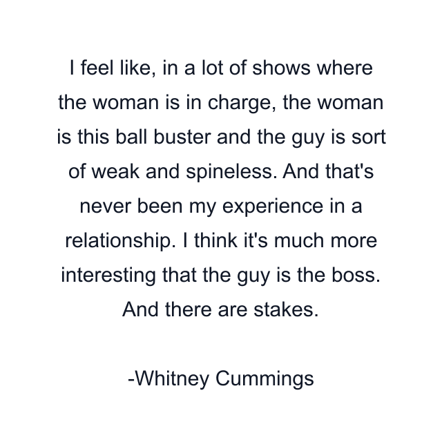 I feel like, in a lot of shows where the woman is in charge, the woman is this ball buster and the guy is sort of weak and spineless. And that's never been my experience in a relationship. I think it's much more interesting that the guy is the boss. And there are stakes.