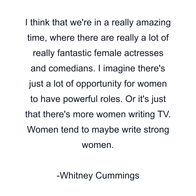 I think that we're in a really amazing time, where there are really a lot of really fantastic female actresses and comedians. I imagine there's just a lot of opportunity for women to have powerful roles. Or it's just that there's more women writing TV. Women tend to maybe write strong women.