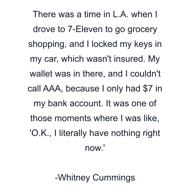 There was a time in L.A. when I drove to 7-Eleven to go grocery shopping, and I locked my keys in my car, which wasn't insured. My wallet was in there, and I couldn't call AAA, because I only had $7 in my bank account. It was one of those moments where I was like, 'O.K., I literally have nothing right now.'