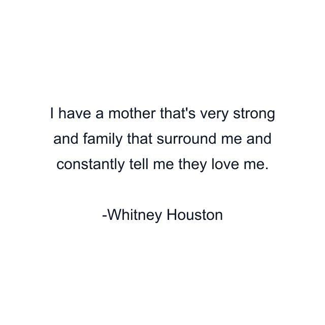 I have a mother that's very strong and family that surround me and constantly tell me they love me.