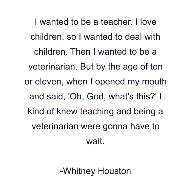 I wanted to be a teacher. I love children, so I wanted to deal with children. Then I wanted to be a veterinarian. But by the age of ten or eleven, when I opened my mouth and said, 'Oh, God, what's this?' I kind of knew teaching and being a veterinarian were gonna have to wait.