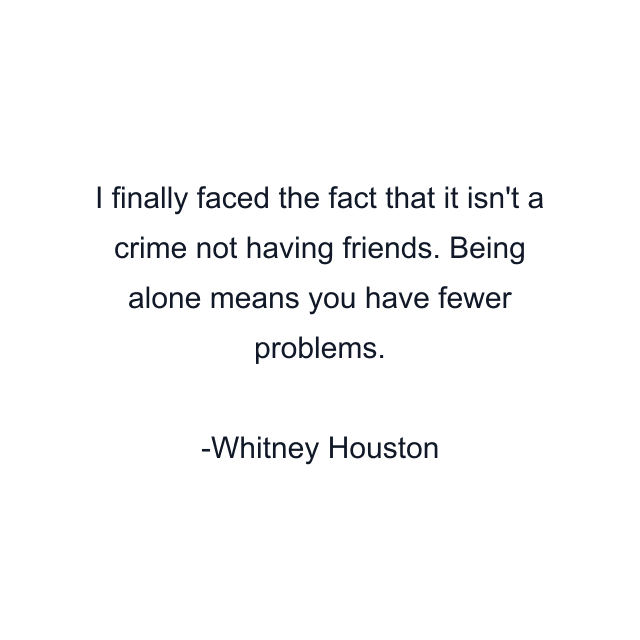 I finally faced the fact that it isn't a crime not having friends. Being alone means you have fewer problems.