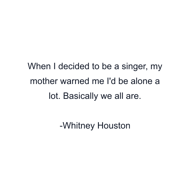 When I decided to be a singer, my mother warned me I'd be alone a lot. Basically we all are.