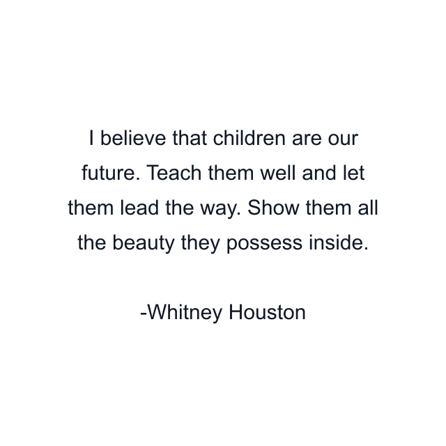 I believe that children are our future. Teach them well and let them lead the way. Show them all the beauty they possess inside.