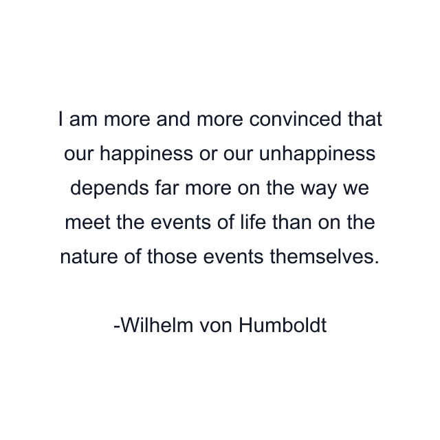 I am more and more convinced that our happiness or our unhappiness depends far more on the way we meet the events of life than on the nature of those events themselves.