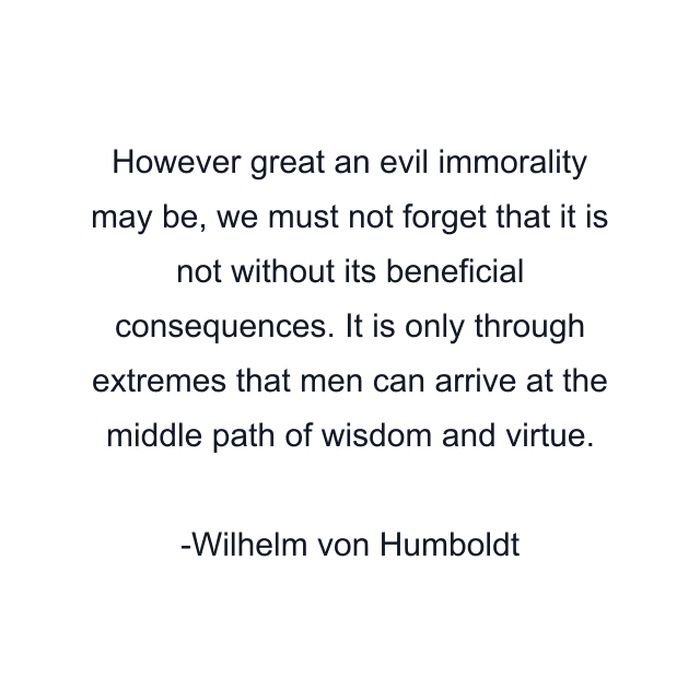 However great an evil immorality may be, we must not forget that it is not without its beneficial consequences. It is only through extremes that men can arrive at the middle path of wisdom and virtue.