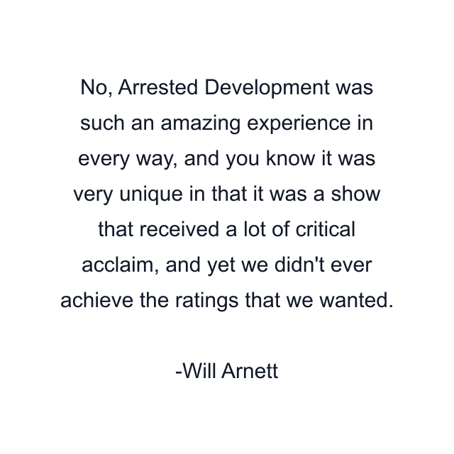 No, Arrested Development was such an amazing experience in every way, and you know it was very unique in that it was a show that received a lot of critical acclaim, and yet we didn't ever achieve the ratings that we wanted.