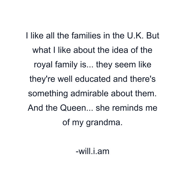 I like all the families in the U.K. But what I like about the idea of the royal family is... they seem like they're well educated and there's something admirable about them. And the Queen... she reminds me of my grandma.