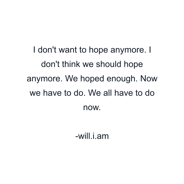 I don't want to hope anymore. I don't think we should hope anymore. We hoped enough. Now we have to do. We all have to do now.