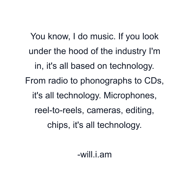 You know, I do music. If you look under the hood of the industry I'm in, it's all based on technology. From radio to phonographs to CDs, it's all technology. Microphones, reel-to-reels, cameras, editing, chips, it's all technology.