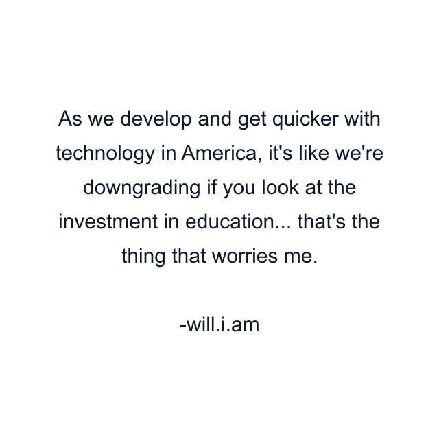 As we develop and get quicker with technology in America, it's like we're downgrading if you look at the investment in education... that's the thing that worries me.