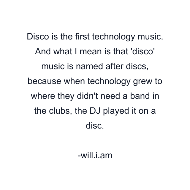 Disco is the first technology music. And what I mean is that 'disco' music is named after discs, because when technology grew to where they didn't need a band in the clubs, the DJ played it on a disc.