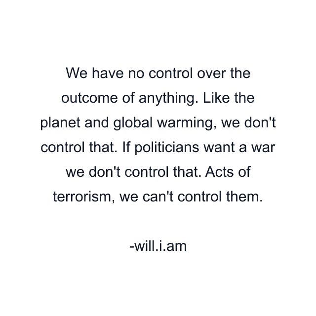 We have no control over the outcome of anything. Like the planet and global warming, we don't control that. If politicians want a war we don't control that. Acts of terrorism, we can't control them.