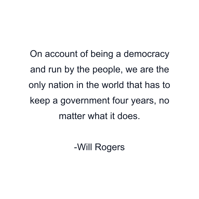 On account of being a democracy and run by the people, we are the only nation in the world that has to keep a government four years, no matter what it does.