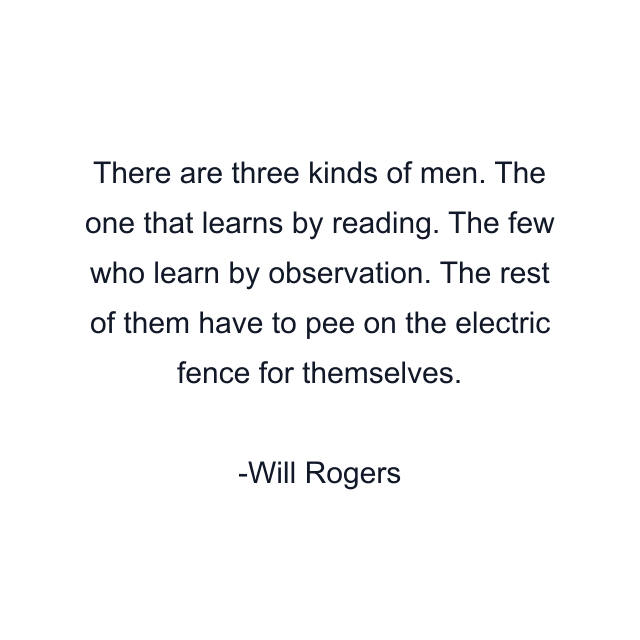 There are three kinds of men. The one that learns by reading. The few who learn by observation. The rest of them have to pee on the electric fence for themselves.