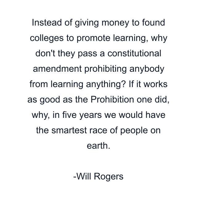 Instead of giving money to found colleges to promote learning, why don't they pass a constitutional amendment prohibiting anybody from learning anything? If it works as good as the Prohibition one did, why, in five years we would have the smartest race of people on earth.