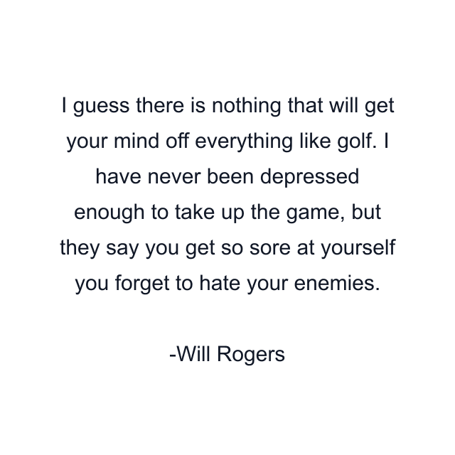 I guess there is nothing that will get your mind off everything like golf. I have never been depressed enough to take up the game, but they say you get so sore at yourself you forget to hate your enemies.