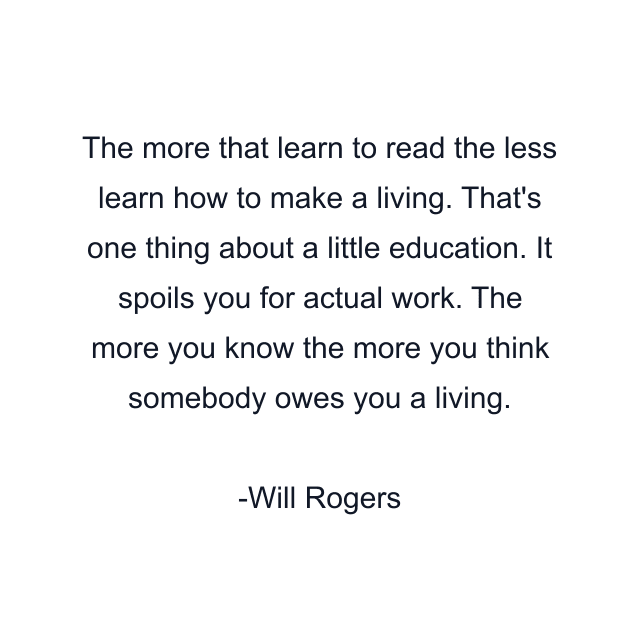 The more that learn to read the less learn how to make a living. That's one thing about a little education. It spoils you for actual work. The more you know the more you think somebody owes you a living.