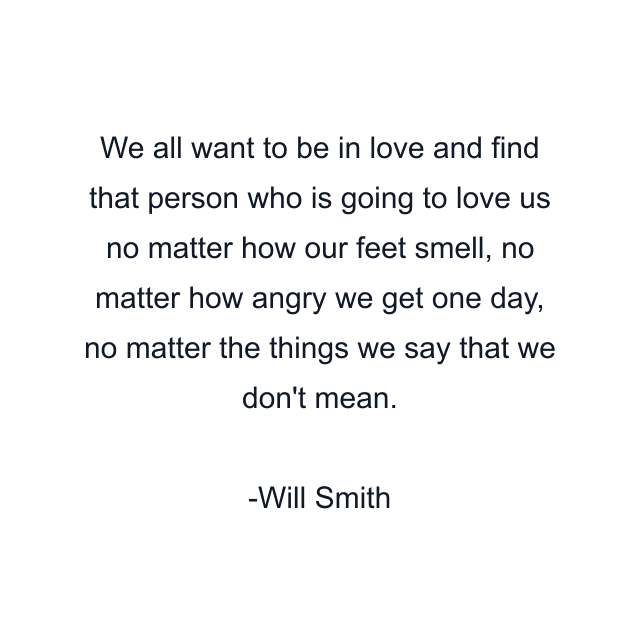 We all want to be in love and find that person who is going to love us no matter how our feet smell, no matter how angry we get one day, no matter the things we say that we don't mean.