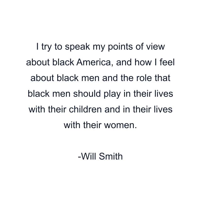 I try to speak my points of view about black America, and how I feel about black men and the role that black men should play in their lives with their children and in their lives with their women.