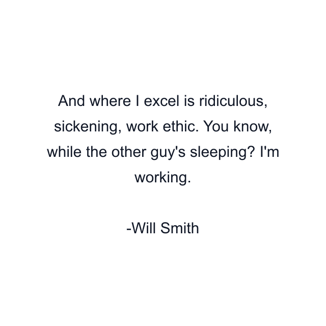 And where I excel is ridiculous, sickening, work ethic. You know, while the other guy's sleeping? I'm working.