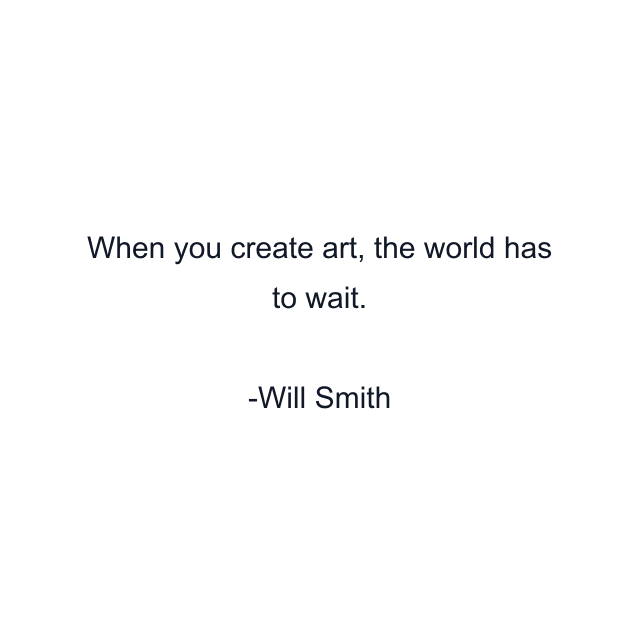 When you create art, the world has to wait.