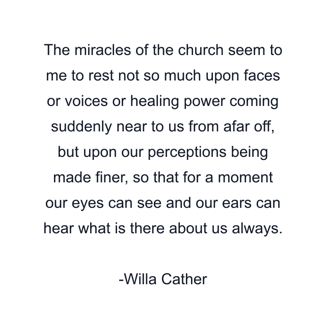 The miracles of the church seem to me to rest not so much upon faces or voices or healing power coming suddenly near to us from afar off, but upon our perceptions being made finer, so that for a moment our eyes can see and our ears can hear what is there about us always.