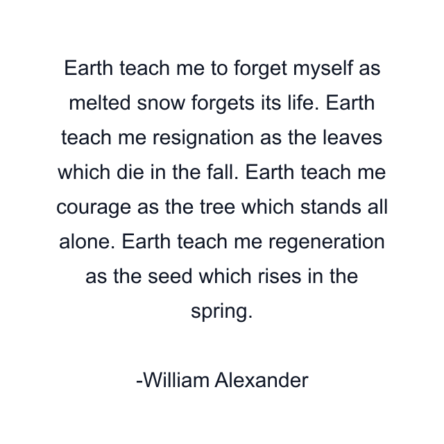 Earth teach me to forget myself as melted snow forgets its life. Earth teach me resignation as the leaves which die in the fall. Earth teach me courage as the tree which stands all alone. Earth teach me regeneration as the seed which rises in the spring.