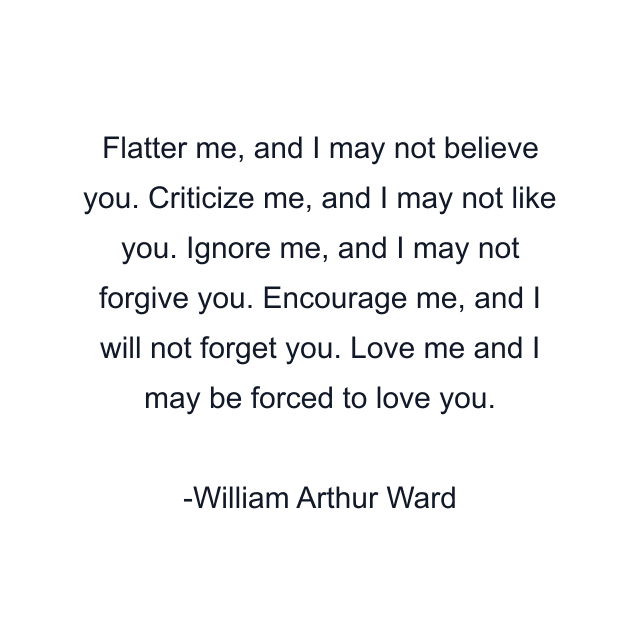 Flatter me, and I may not believe you. Criticize me, and I may not like you. Ignore me, and I may not forgive you. Encourage me, and I will not forget you. Love me and I may be forced to love you.