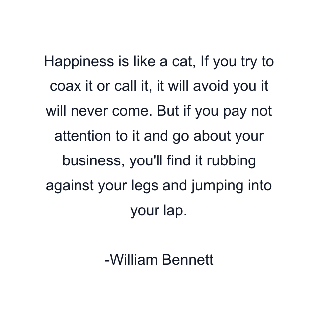 Happiness is like a cat, If you try to coax it or call it, it will avoid you it will never come. But if you pay not attention to it and go about your business, you'll find it rubbing against your legs and jumping into your lap.