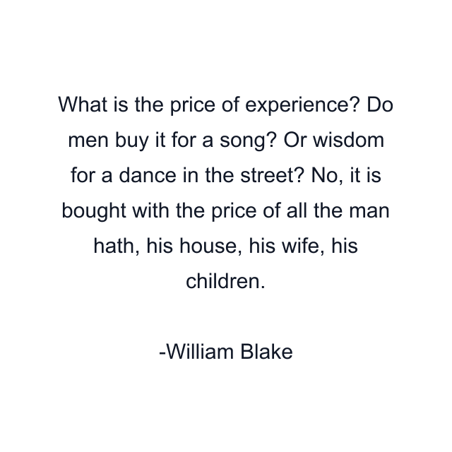 What is the price of experience? Do men buy it for a song? Or wisdom for a dance in the street? No, it is bought with the price of all the man hath, his house, his wife, his children.