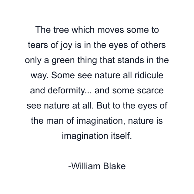 The tree which moves some to tears of joy is in the eyes of others only a green thing that stands in the way. Some see nature all ridicule and deformity... and some scarce see nature at all. But to the eyes of the man of imagination, nature is imagination itself.