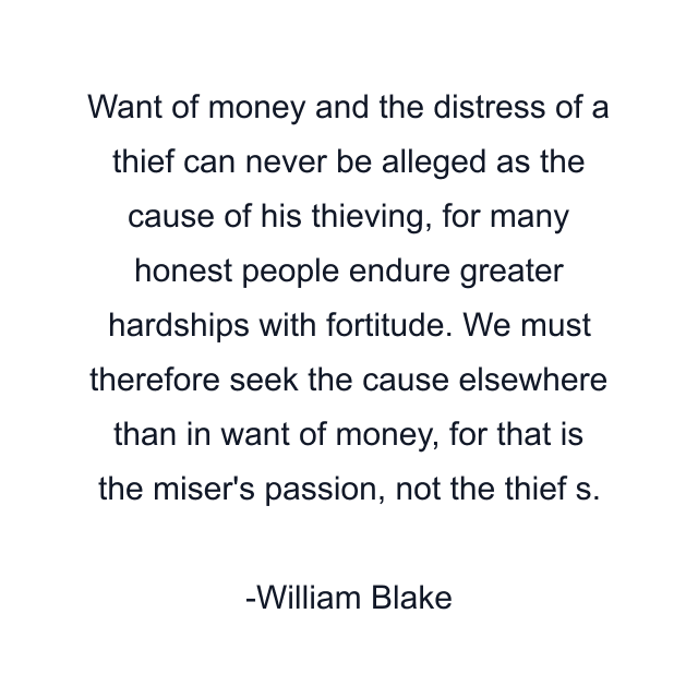 Want of money and the distress of a thief can never be alleged as the cause of his thieving, for many honest people endure greater hardships with fortitude. We must therefore seek the cause elsewhere than in want of money, for that is the miser's passion, not the thief s.