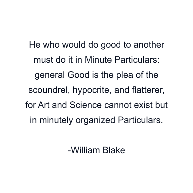 He who would do good to another must do it in Minute Particulars: general Good is the plea of the scoundrel, hypocrite, and flatterer, for Art and Science cannot exist but in minutely organized Particulars.