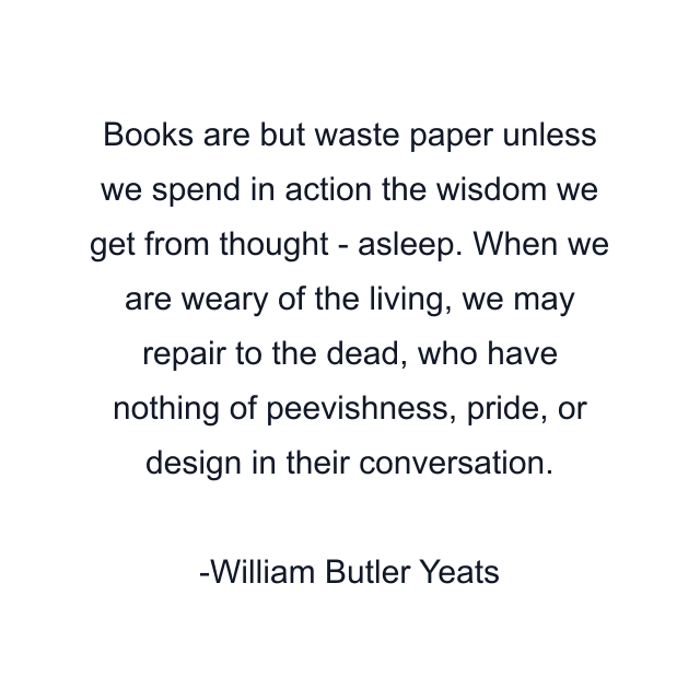 Books are but waste paper unless we spend in action the wisdom we get from thought - asleep. When we are weary of the living, we may repair to the dead, who have nothing of peevishness, pride, or design in their conversation.