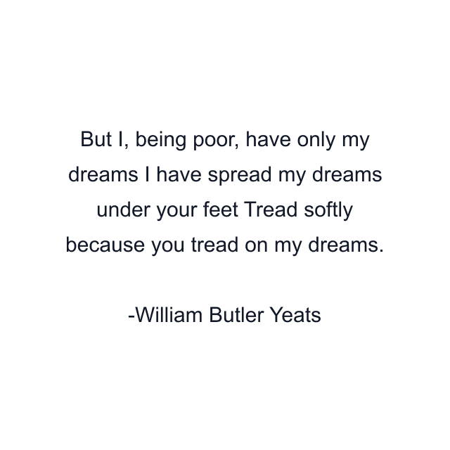 But I, being poor, have only my dreams I have spread my dreams under your feet Tread softly because you tread on my dreams.