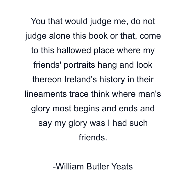 You that would judge me, do not judge alone this book or that, come to this hallowed place where my friends' portraits hang and look thereon Ireland's history in their lineaments trace think where man's glory most begins and ends and say my glory was I had such friends.