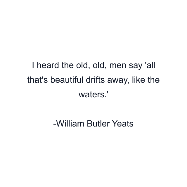 I heard the old, old, men say 'all that's beautiful drifts away, like the waters.'