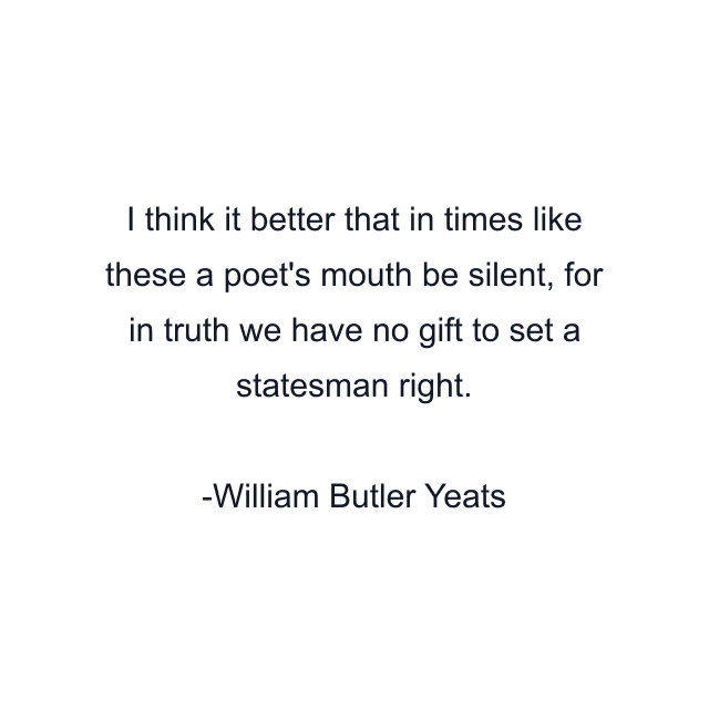 I think it better that in times like these a poet's mouth be silent, for in truth we have no gift to set a statesman right.