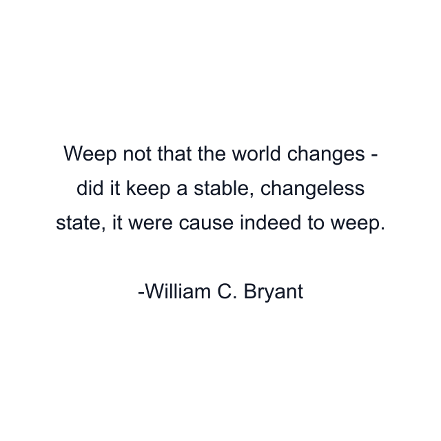 Weep not that the world changes - did it keep a stable, changeless state, it were cause indeed to weep.